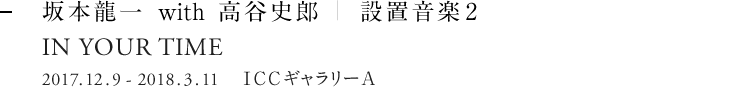 坂本龍一 with 高谷史郎｜設置音楽2 IS YOUR TIME 2017.12.9 - 2018.3.11   ICC ギャラリーA
